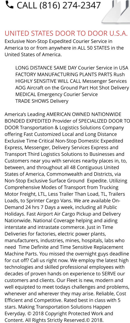 UNITED STATES DOOR TO DOOR U.S.A. Exclusive Non-Stop Expedited Courier Service in America to or from anywhere in ALL 50 STATES in the United States of America.   	LONG DISTANCE SAME DAY Courier Service in USA 	FACTORY MANUFACTURING PLANTS PARTS Rush 	HIGHLY SENSITIVE WILL CALL Messenger Services 	AOG Aircraft on the Ground Part Hot Shot Delivery 	MEDICAL Emergency Courier Service 	TRADE SHOWS Delivery  America’s Leading AMERICAN OWNED NATIONWIDE BONDED EXPEDITED Provider of SPECIALIZED DOOR TO DOOR Transportation & Logistics Solutions Company offering Fast Customized Local and Long Distance Exclusive Time Critical Non-Stop Domestic Expedited Express, Messenger, Delivery Services Express and Transport Third Logistics Solutions to Businesses and Customers near you with services nearby places in, to, between, and throughout all 48 Contiguous United States of America, Commonwealth and Districts, via Non-Stop Exclusive Surface Ground  Expedite. Utilizing Comprehensive Modes of Transport from Trucking Motor Freight, LTL, Less Trailer Than Load, TL, Trailers Loads, to Sprinter Cargo Vans. We are available On-Demand 24 hrs 7 Days a week, including all Public Holidays. Fast Airport Air Cargo Pickup and Delivery Nationwide. National Coverage helping and aiding interstate and intrastate commerce. Just in Time Deliveries for factories, electric power plants, manufacturers, industries, mines, hospitals, labs who need  Time Definite and Time Sensitive Replacement Machine Parts. You missed the overnight guys deadline for cut off? Call us right now. We employ the latest high technologies and skilled professional employees with decades of proven hands on experience to SERVE our customers and clients. Our Fleet is new, modern and well equipted to meet todays challenges and problems, whenever and wherever they may arise. Reliable, Cost Efficient and Competitive. Rated best in class with 5 stars. Making Transportation Solutions Happen Everyday. © 2018 Copyright Protected Work and Content. All Rights Strictly Reserved.© 2018.